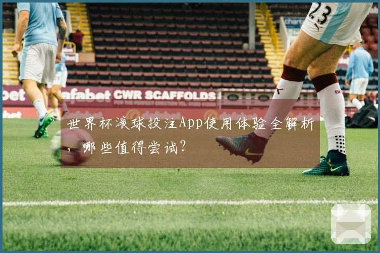 世界杯滚球投注App使用体验全解析，哪些值得尝试？