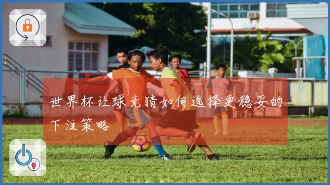 世界杯让球竞猜如何选择更稳妥的下注策略